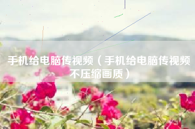 手机给电脑传视频(手机给电脑传视频不压缩画质)